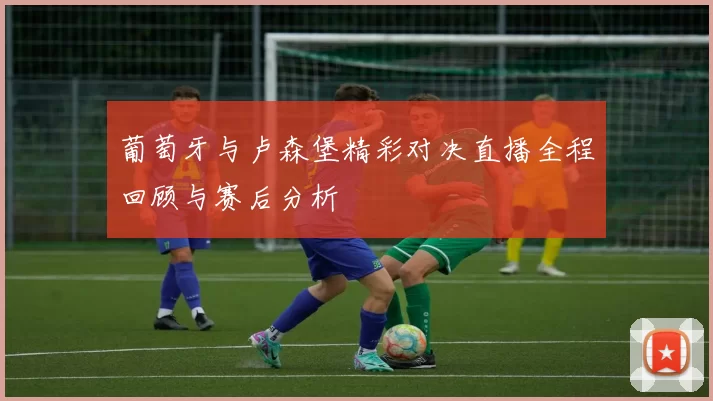 葡萄牙与卢森堡精彩对决直播全程回顾与赛后分析