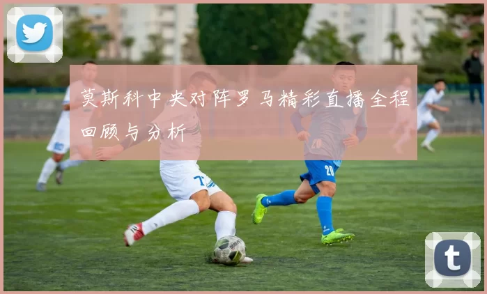 莫斯科中央对阵罗马精彩直播全程回顾与分析