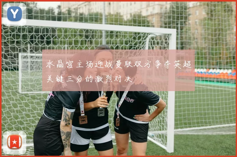 水晶宫主场迎战曼联双方争夺英超关键三分的激烈对决