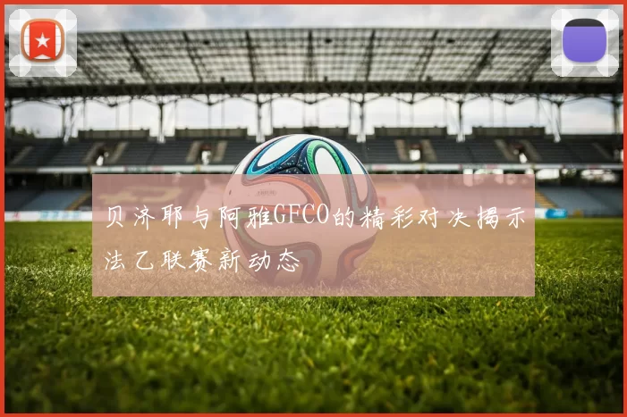 贝济耶与阿雅GFCO的精彩对决揭示法乙联赛新动态
