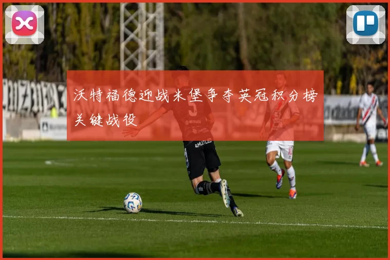 沃特福德迎战米堡争夺英冠积分榜关键战役