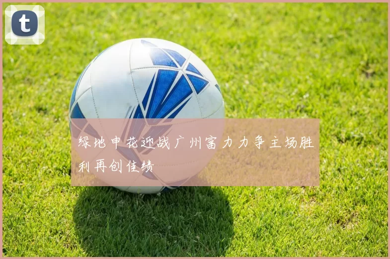 绿地申花迎战广州富力力争主场胜利再创佳绩