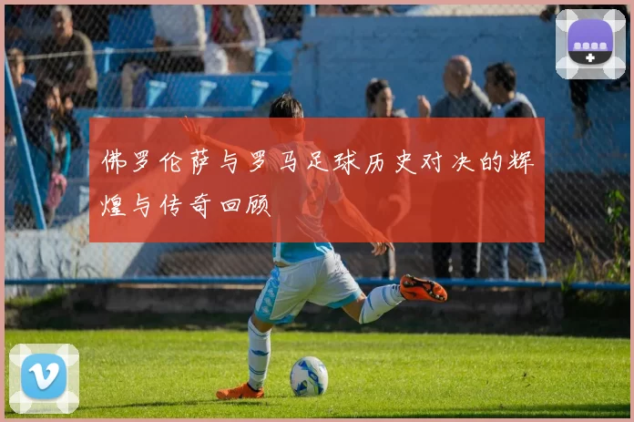 佛罗伦萨与罗马足球历史对决的辉煌与传奇回顾