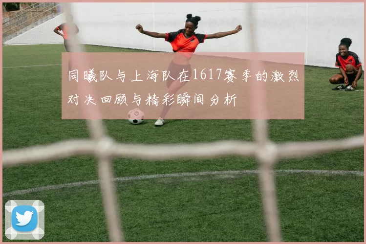 同曦队与上海队在1617赛季的激烈对决回顾与精彩瞬间分析